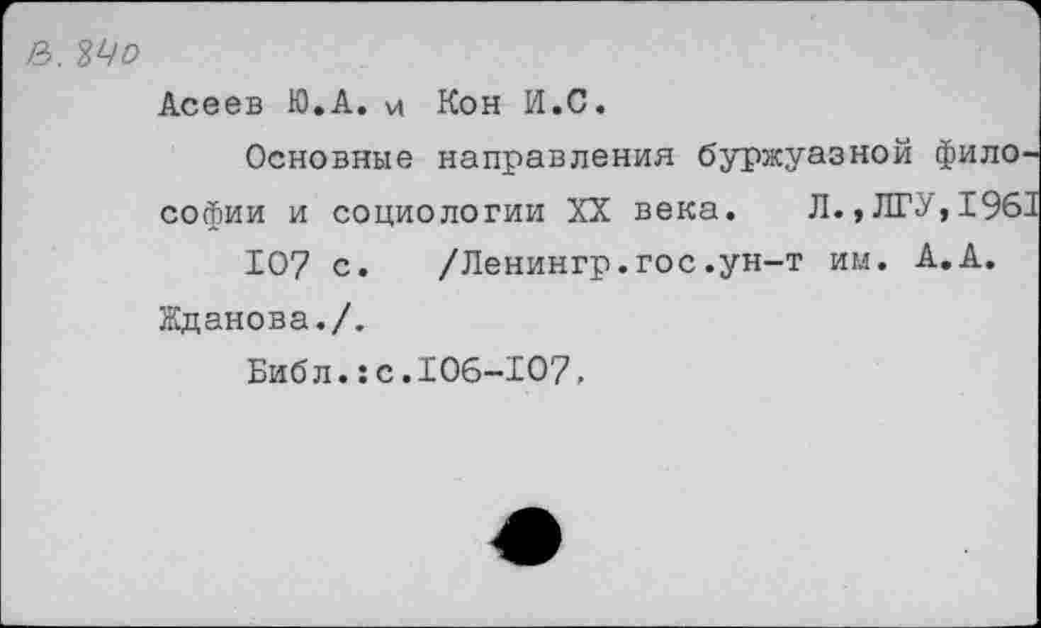 ﻿2>, №о
Асеев Ю.А. и Кон И.С.
Основные направления буржуазной философии и социологии XX века. Л.»ЛГУ, 1961 107 с. /Ленингр.гос.ун-т им. А.А.
Жданова./.
Библ.:с.106-Х07,